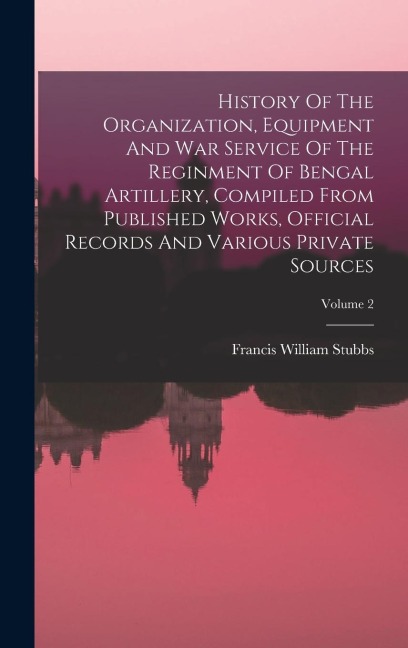 History Of The Organization, Equipment And War Service Of The Reginment Of Bengal Artillery, Compiled From Published Works, Official Records And Vario