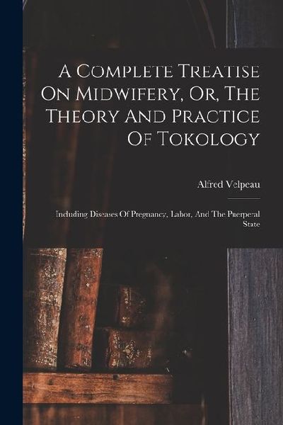 A Complete Treatise On Midwifery, Or, The Theory And Practice Of Tokology: Including Diseases Of Pregnancy, Labor, And The Puerperal State