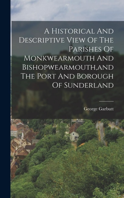 A Historical And Descriptive View Of The Parishes Of Monkwearmouth And Bishopwearmouth, and The Port And Borough Of Sunderland