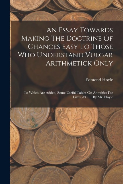 An Essay Towards Making The Doctrine Of Chances Easy To Those Who Understand Vulgar Arithmetick Only: To Which Are Added, Some Useful Tables On Annuit