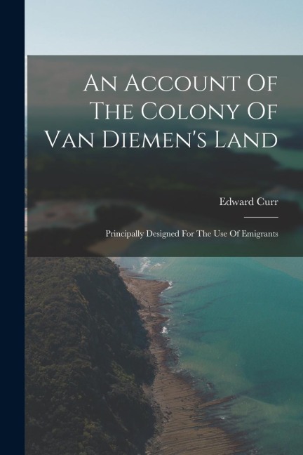 An Account Of The Colony Of Van Diemens Land: Principally Designed For The Use Of Emigrants