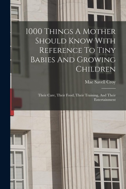1000 Things A Mother Should Know With Reference To Tiny Babies And Growing Children: Their Care, Their Food, Their Training, And Their Entertainment