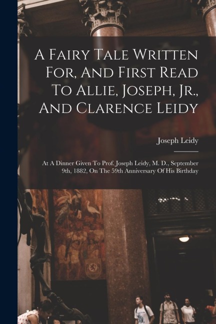 A Fairy Tale Written For, And First Read To Allie, Joseph, Jr., And Clarence Leidy: At A Dinner Given To Prof. Joseph Leidy, M. D., September 9th, 1882, On The 59th Anniversary Of His Birthday