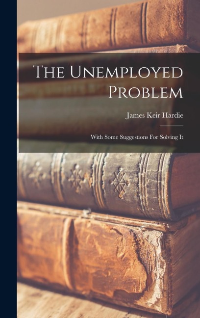 The Unemployed Problem: With Some Suggestions For Solving It