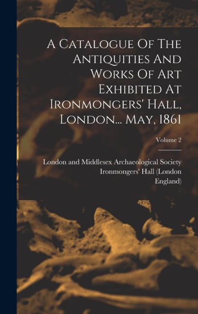A Catalogue Of The Antiquities And Works Of Art Exhibited At Ironmongers Hall, London... May, 1861; Volume 2