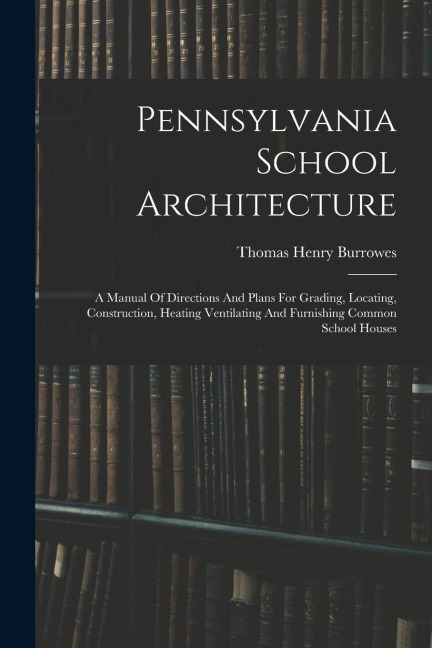 Pennsylvania School Architecture: A Manual Of Directions And Plans For Grading, Locating, Construction, Heating Ventilating And Furnishing Common Scho