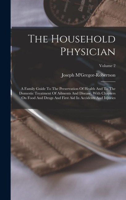 The Household Physician: A Family Guide To The Preservation Of Health And To The Domestic Treatment Of Ailments And Disease, With Chapters On Food And Drugs And First Aid In Accidents And Injuries; Volume 2