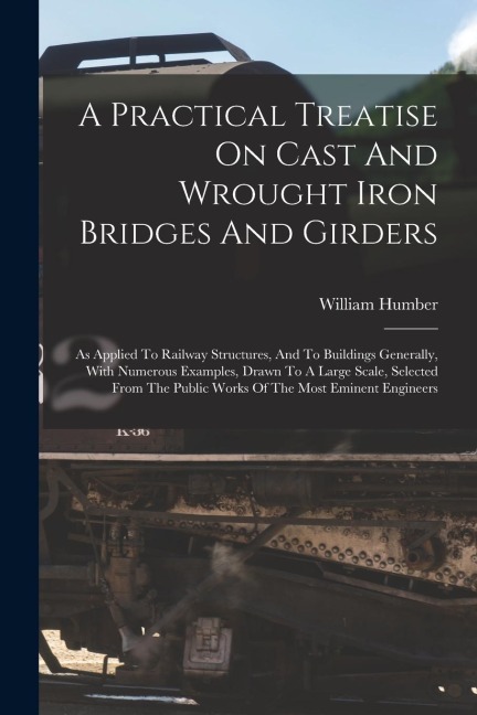 A Practical Treatise On Cast And Wrought Iron Bridges And Girders: As Applied To Railway Structures, And To Buildings Generally, With Numerous Example