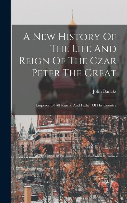 A New History Of The Life And Reign Of The Czar Peter The Great: Emperor Of All Russia, And Father Of His Country