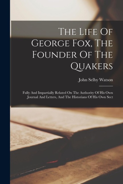 The Life Of George Fox, The Founder Of The Quakers: Fully And Impartially Related On The Authority Of His Own Journal And Letters, And The Historians
