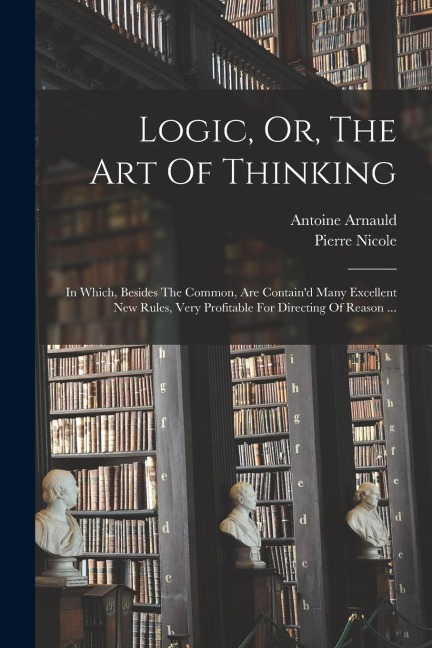 Logic, Or, The Art Of Thinking: In Which, Besides The Common, Are Containd Many Excellent New Rules, Very Profitable For Directing Of Reason ...