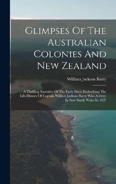 Glimpses Of The Australian Colonies And New Zealand: A Thrilling Narrative Of The Early Days, Embodying The Life-history Of Captain William Jackson Barry Who Arrived In New South Wales In 1829