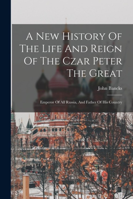 A New History Of The Life And Reign Of The Czar Peter The Great: Emperor Of All Russia, And Father Of His Country