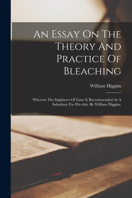 An Essay On The Theory And Practice Of Bleaching: Wherein The Sulphuret Of Lime Is Recommended As A Substitute For Pot-ash. By William Higgins,