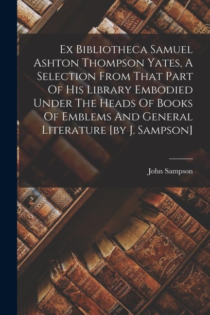 Ex Bibliotheca Samuel Ashton Thompson Yates, A Selection From That Part Of His Library Embodied Under The Heads Of Books Of Emblems And General Litera