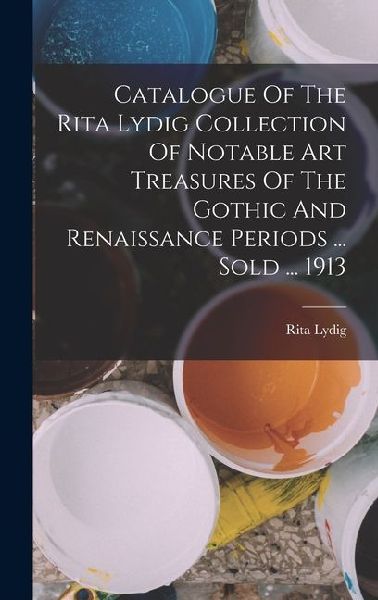 Catalogue Of The Rita Lydig Collection Of Notable Art Treasures Of The Gothic And Renaissance Periods ... Sold ... 1913