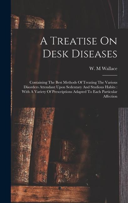A Treatise On Desk Diseases: Containing The Best Methods Of Treating The Various Disorders Attendant Upon Sedentary And Studious Habits: With A Variety Of Prescriptions Adapted To Each Particular Affection