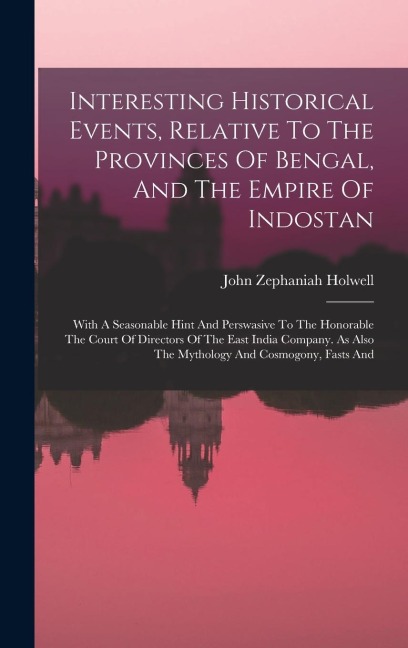 Interesting Historical Events, Relative To The Provinces Of Bengal, And The Empire Of Indostan: With A Seasonable Hint And Perswasive To The Honorable The Court Of Directors Of The East India Company. As Also The Mythology And Cosmogony, Fasts And