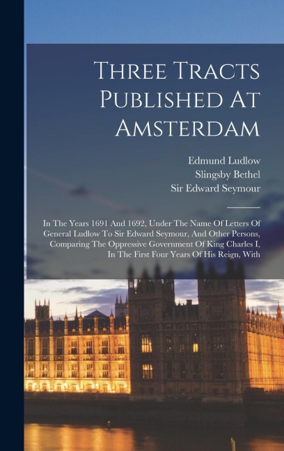 Three Tracts Published At Amsterdam: In The Years 1691 And 1692, Under The Name Of Letters Of General Ludlow To Sir Edward Seymour, And Other Persons, Comparing The Oppressive Government Of King Charles I, In The First Four Years Of His Reign, With