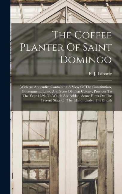 The Coffee Planter Of Saint Domingo: With An Appendix, Containing A View Of The Constitution, Government, Laws, And State Of That Colony, Previous To