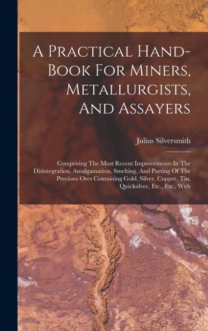 A Practical Hand-book For Miners, Metallurgists, And Assayers: Comprising The Most Recent Improvements In The Disintegration, Amalgamation, Smelting, And Parting Of The Precious Ores Containing Gold, Silver, Copper, Tin, Quicksilver, Etc., Etc., With
