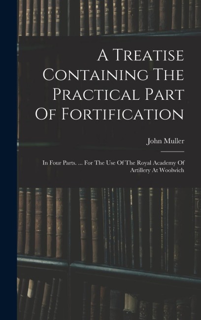 A Treatise Containing The Practical Part Of Fortification: In Four Parts. ... For The Use Of The Royal Academy Of Artillery At Woolwich