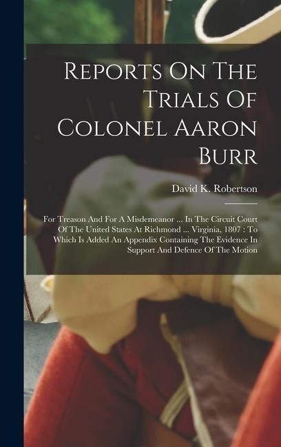 Reports On The Trials Of Colonel Aaron Burr: For Treason And For A Misdemeanor ... In The Circuit Court Of The United States At Richmond ... Virginia, 1807: To Which Is Added An Appendix Containing The Evidence In Support And Defence Of The Motion