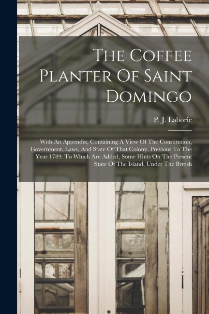 The Coffee Planter Of Saint Domingo: With An Appendix, Containing A View Of The Constitution, Government, Laws, And State Of That Colony, Previous To
