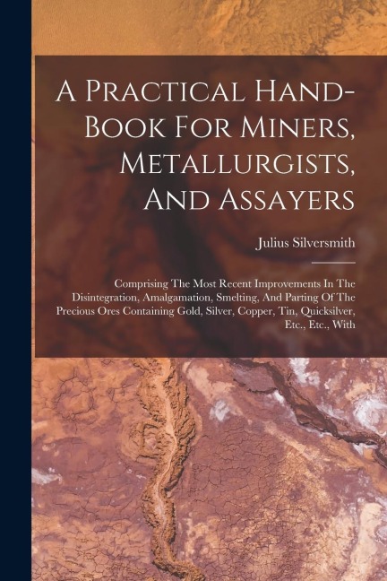 A Practical Hand-book For Miners, Metallurgists, And Assayers: Comprising The Most Recent Improvements In The Disintegration, Amalgamation, Smelting,