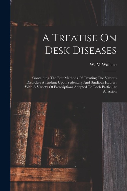 A Treatise On Desk Diseases: Containing The Best Methods Of Treating The Various Disorders Attendant Upon Sedentary And Studious Habits: With A Var