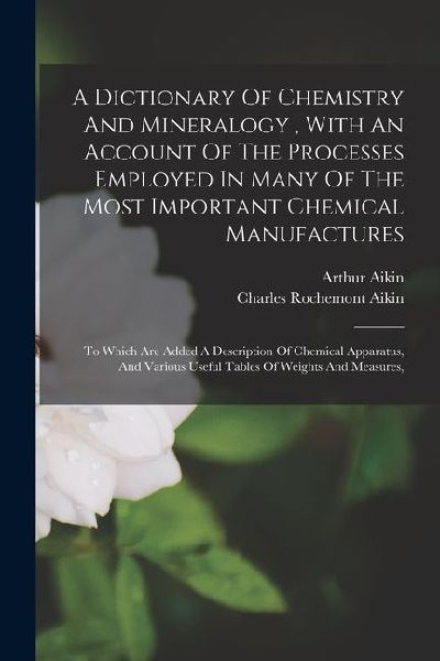 A Dictionary Of Chemistry And Mineralogy, With An Account Of The Processes Employed In Many Of The Most Important Chemical Manufactures: To Which Are