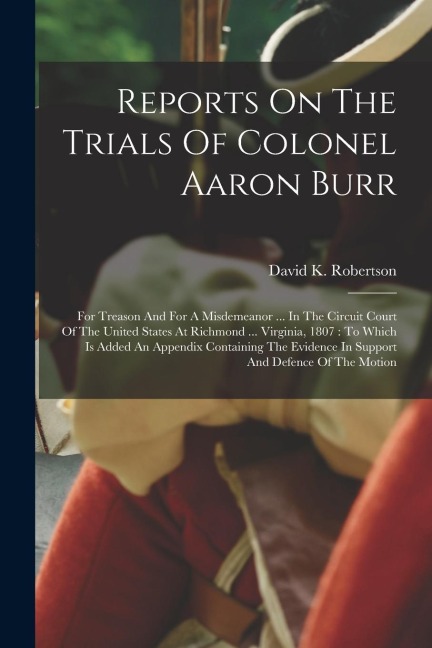 Reports On The Trials Of Colonel Aaron Burr: For Treason And For A Misdemeanor ... In The Circuit Court Of The United States At Richmond ... Virginia,