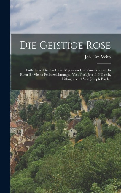 Die Geistige Rose: Enthaltend Die Fünfzehn Mysterien Des Rosenkranzes In Eben So Vielen Federzeichnungen Von Prof. Joseph Führich, Lithographirt Von Joseph Binder