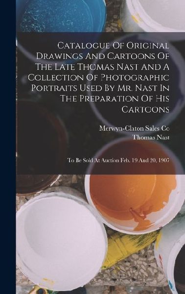 Catalogue Of Original Drawings And Cartoons Of The Late Thomas Nast And A Collection Of Photographic Portraits Used By Mr. Nast In The Preparation Of His Cartoons: To Be Sold At Auction Feb. 19 And 20, 1907