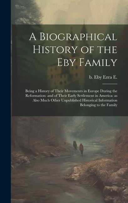 A Biographical History of the Eby Family: Being a History of Their Movements in Europe During the Reformation: and of Their Early Settlement in America: as Also Much Other Unpublished Historical Information Belonging to the Family