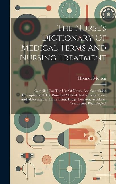 The Nurse's Dictionary Of Medical Terms And Nursing Treatment: Compiled For The Use Of Nurses And Containing Descriptions Of The Principal Medical And Nursing Terms And Abbreviations, Instruments, Drugs, Diseases, Accidents, Treatments, Physiological