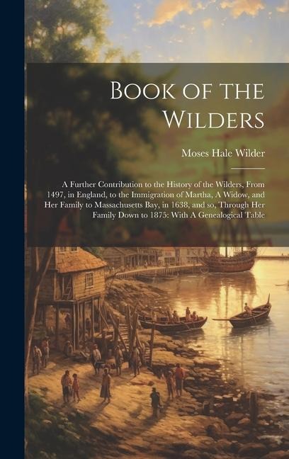 Book of the Wilders: A Further Contribution to the History of the Wilders, From 1497, in England, to the Immigration of Martha, A Widow, and her Family to Massachusetts bay, in 1638, and so, Through her Family Down to 1875: With A Genealogical Table