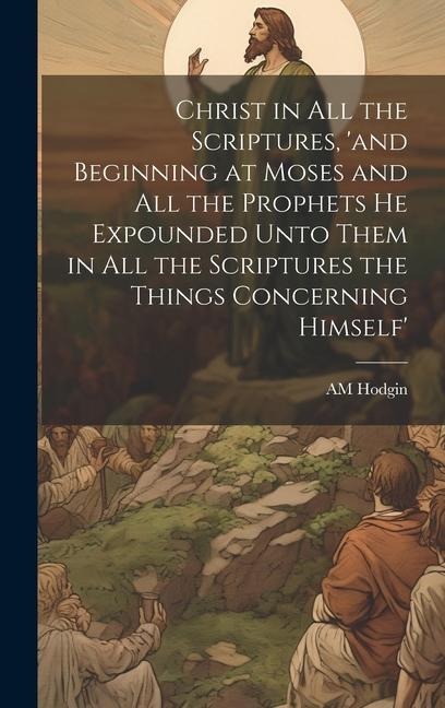 Christ in all the Scriptures, and Beginning at Moses and all the Prophets he Expounded Unto Them in all the Scriptures the Things Concerning Himself