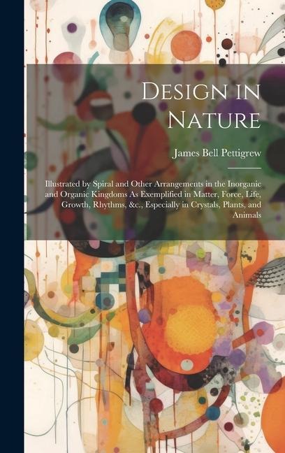 Design in Nature: Illustrated by Spiral and Other Arrangements in the Inorganic and Organic Kingdoms As Exemplified in Matter, Force, Life, Growth, Rhythms, &c., Especially in Crystals, Plants, and Animals