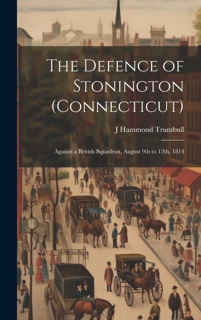 The Defence of Stonington (Connecticut): Against a British Squadron, August 9th to 12th, 1814