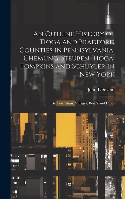 An Outline History of Tioga and Bradford Counties in Pennsylvania, Chemung, Steuben, Tioga, Tompkins and Schuyler in New York: By Townships, Villages, Boros and Cities