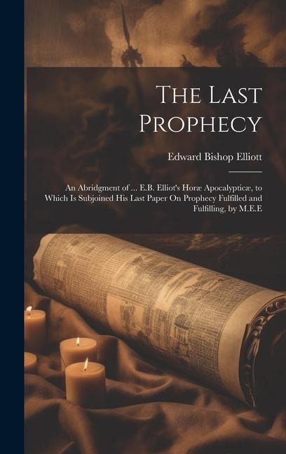 The Last Prophecy: An Abridgment of ... E.B. Elliot's Horæ Apocalypticæ, to Which Is Subjoined His Last Paper On Prophecy Fulfilled and Fulfilling, by M.E.E