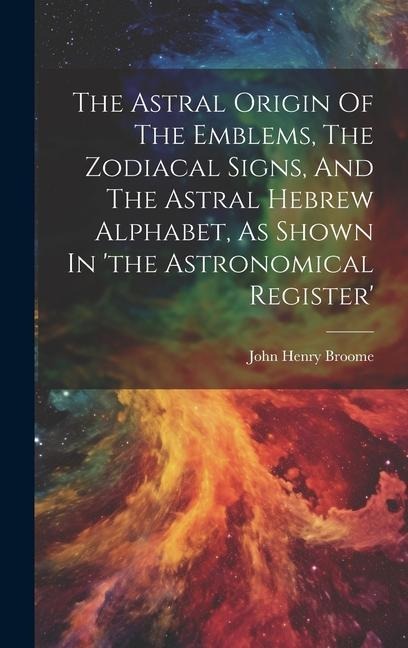 The Astral Origin Of The Emblems, The Zodiacal Signs, And The Astral Hebrew Alphabet, As Shown In the Astronomical Register