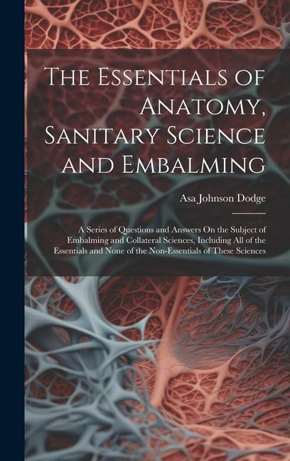 The Essentials of Anatomy, Sanitary Science and Embalming: A Series of Questions and Answers On the Subject of Embalming and Collateral Sciences, Including All of the Essentials and None of the Non-Essentials of These Sciences