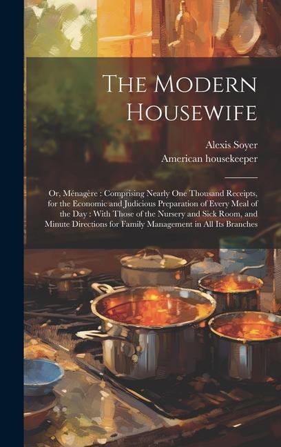 The Modern Housewife: Or, Ménagère: Comprising Nearly one Thousand Receipts, for the Economic and Judicious Preparation of Every Meal of the day: With Those of the Nursery and Sick Room, and Minute Directions for Family Management in all its Branches