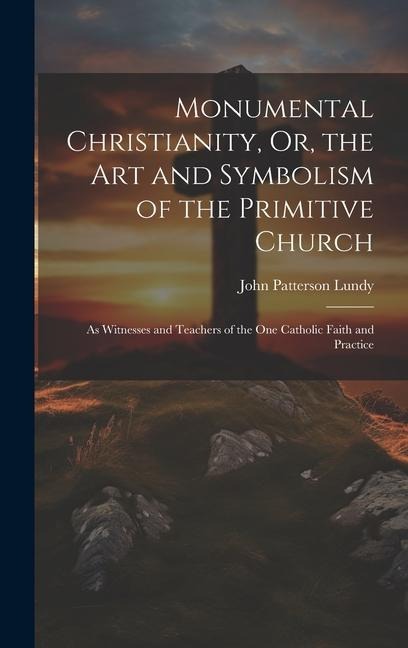 Monumental Christianity, Or, the Art and Symbolism of the Primitive Church: As Witnesses and Teachers of the One Catholic Faith and Practice