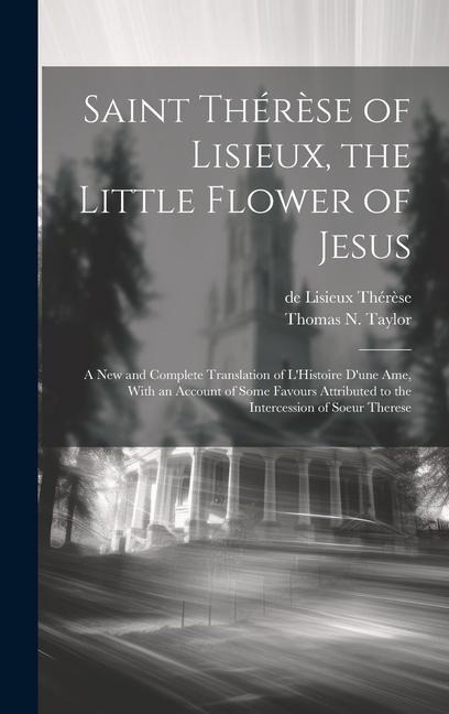 Saint Thérèse of Lisieux, the Little Flower of Jesus: A new and Complete Translation of LHistoire Dune ame, With an Account of Some Favours Attributed to the Intercession of Soeur Therese