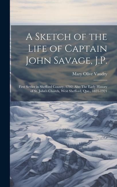 A Sketch of the Life of Captain John Savage, J.P.: First Settler in Shefford County, 1792; Also The Early History of St. Johns Church, West Shefford,