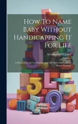 How To Name Baby Without Handicapping It For Life: A Practical Guide For Parents And All Others Interested In better Naming