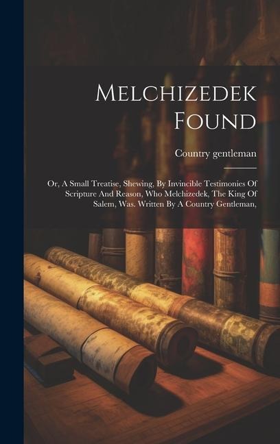 Melchizedek Found: Or, A Small Treatise, Shewing, By Invincible Testimonies Of Scripture And Reason, Who Melchizedek, The King Of Salem, Was. Written By A Country Gentleman,